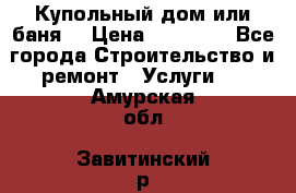 Купольный дом или баня  › Цена ­ 68 000 - Все города Строительство и ремонт » Услуги   . Амурская обл.,Завитинский р-н